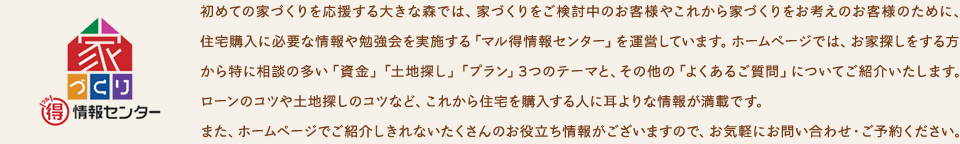 初めての家づくりを応援する大きな森では、家づくりをご検討中のお客様やこれから家づくりをお考えのお客様のために、住宅購入に必要な情報や勉強会を実施する「マル得情報センター」を運営しています。ホームページでは、お家探しをする方から特に相談の多い「資金」「土地探し」「プラン」3つのテーマと、その他の「よくあるご質問」についてご紹介いたします。ローンのコツや土地探しのコツなど、これから住宅を購入する人に耳よりな情報が満載です。また、ホームページでご紹介しきれないたくさんのお役立ち情報がございますので、お気軽にお問い合わせ・ご予約ください。